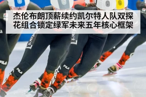 杰伦布朗顶薪续约凯尔特人队双探花组合锁定绿军未来五年核心框架