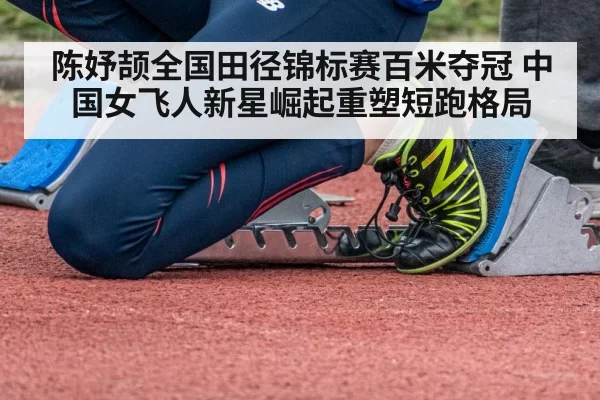 陈妤颉全国田径锦标赛百米夺冠 中国女飞人新星崛起重塑短跑格局